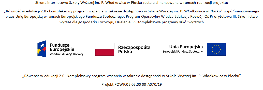 Strona internetowa Szkoły Wyższej im. P. Włodkowica w Płocku została sfinansowana w ramach realizacji projektu:  „Równość w edukacji 2.0 - kompleksowy program wsparcia w zakresie dostępności w Szkole Wyższej im. P. Włodkowica w Płocku” współfinansowanego przez Unię Europejską w ramach Europejskiego Funduszu Społecznego, Program Operacyjny Wiedza Edukacja Rozwój, Oś Priorytetowa III. Szkolnictwo wyższe dla gospodarki i rozwoju, Działanie 3.5 Kompleksowe programy szkół wyższych