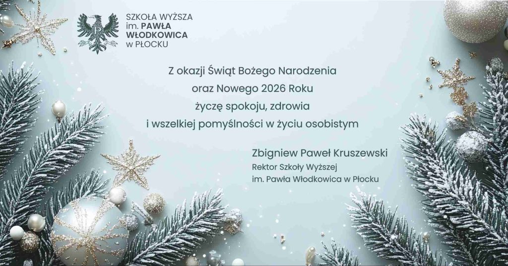 Z okazji Świąt Bożego Narodzenia
oraz Nowego 2026 Roku
życzę spokoju, zdrowia
i wszelkiej pomyślności w życiu osobistym
Zbigniew Paweł Kruszewski
Rektor Szkoły Wyższej im. Pawła Włodkowica w Płocku